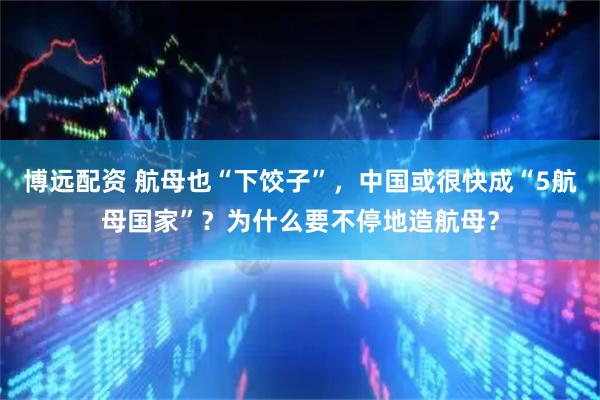 博远配资 航母也“下饺子”,中国或很快成“5航母国家”?为什么要不停地造航母?