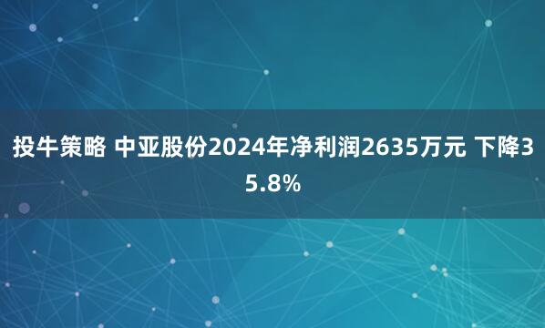 投牛策略 中亚股份2024年净利润2635万元 下降35.8%