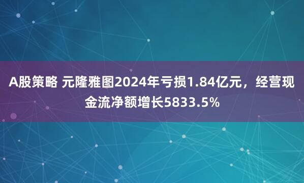 A股策略 元隆雅图2024年亏损1.84亿元,经营现金流净额增长5833.5%