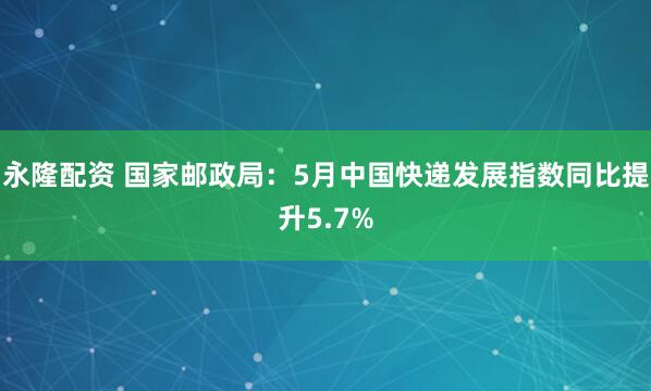 永隆配资 国家邮政局：5月中国快递发展指数同比提升5.7%