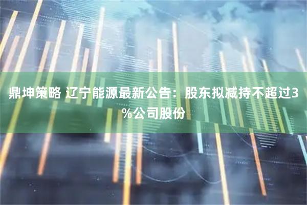 鼎坤策略 辽宁能源最新公告：股东拟减持不超过3%公司股份