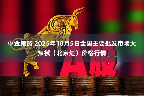 中金策略 2025年10月5日全国主要批发市场大辣椒（北京红）价格行情