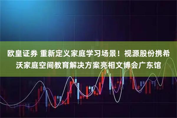 欧皇证券 重新定义家庭学习场景!视源股份携希沃家庭空间教育解决方案亮相文博会广东馆
