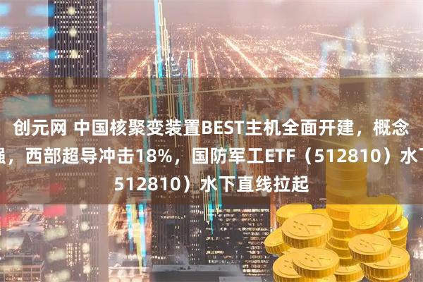 创元网 中国核聚变装置BEST主机全面开建,概念股集体走强,西部超导冲击18%,国防军工ETF(512810)水下直线拉起
