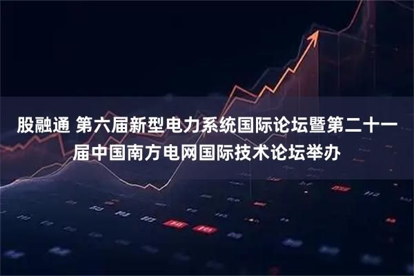 股融通 第六届新型电力系统国际论坛暨第二十一届中国南方电网国际技术论坛举办