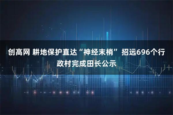 创高网 耕地保护直达“神经末梢” 招远696个行政村完成田长公示