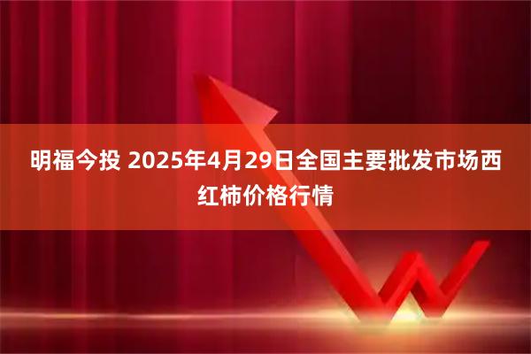 明福今投 2025年4月29日全国主要批发市场西红柿价格行情