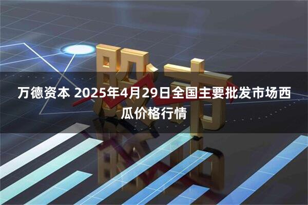 万德资本 2025年4月29日全国主要批发市场西瓜价格行情