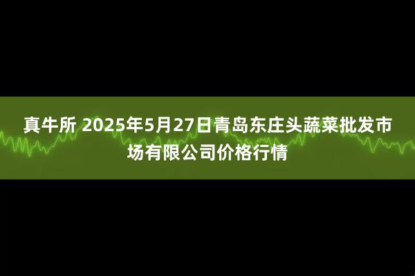 真牛所 2025年5月27日青岛东庄头蔬菜批发市场有限公司价格行情