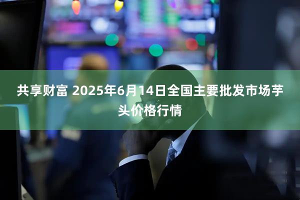 共享财富 2025年6月14日全国主要批发市场芋头价格行情