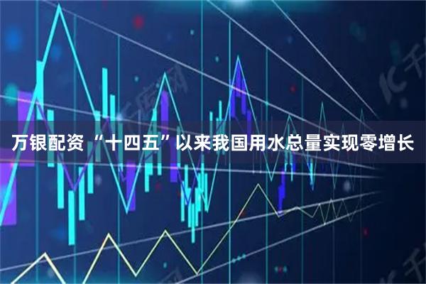万银配资 “十四五”以来我国用水总量实现零增长