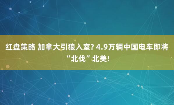 红盘策略 加拿大引狼入室? 4.9万辆中国电车即将“北伐”北美!