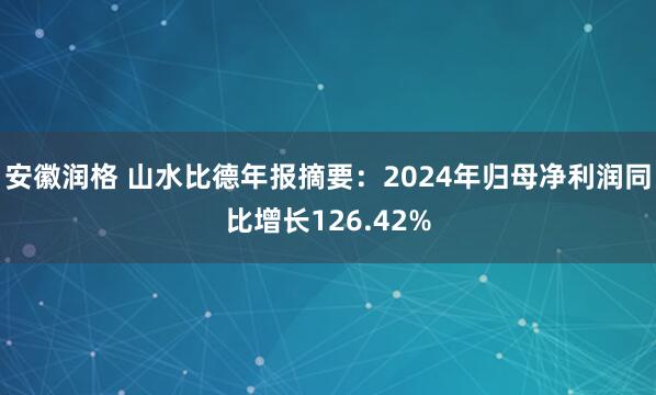 安徽润格 山水比德年报摘要：2024年归母净利润同比增长126.42%