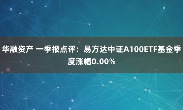 华融资产 一季报点评：易方达中证A100ETF基金季度涨幅0.00%