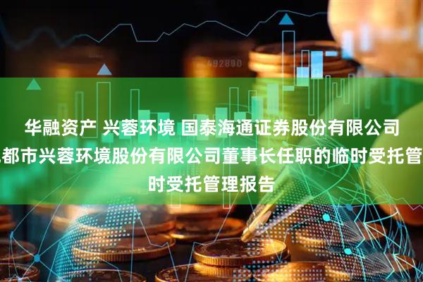 华融资产 兴蓉环境 国泰海通证券股份有限公司关于成都市兴蓉环境股份有限公司董事长任职的临时受托管理报告