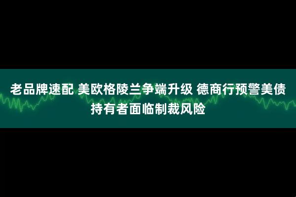 老品牌速配 美欧格陵兰争端升级 德商行预警美债持有者面临制裁风险