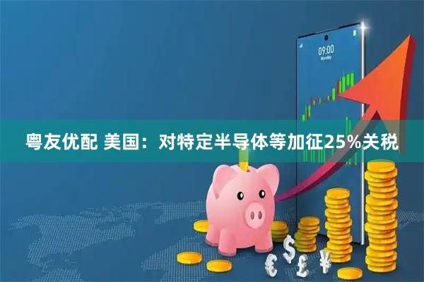 粤友优配 美国：对特定半导体等加征25%关税