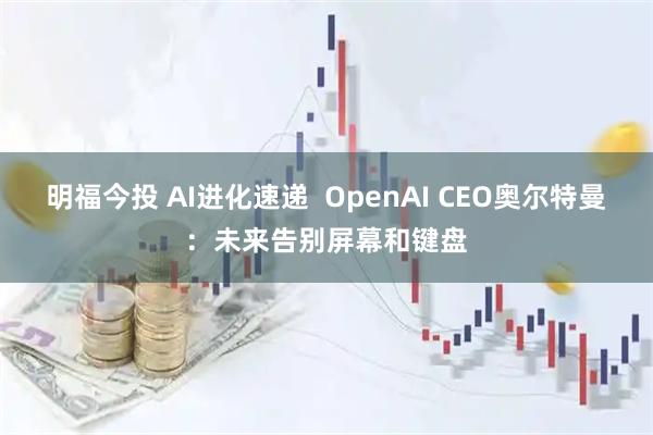 明福今投 AI进化速递  OpenAI CEO奥尔特曼：未来告别屏幕和键盘