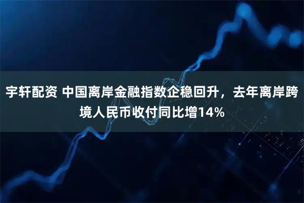 宇轩配资 中国离岸金融指数企稳回升，去年离岸跨境人民币收付同比增14%