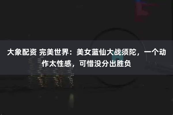 大象配资 完美世界：美女蓝仙大战须陀，一个动作太性感，可惜没分出胜负