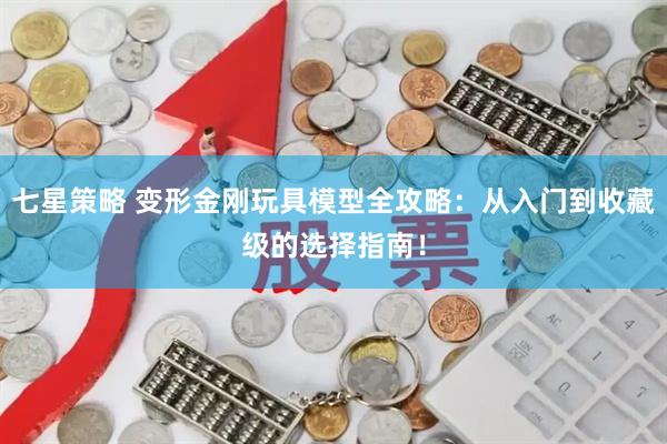 七星策略 变形金刚玩具模型全攻略：从入门到收藏级的选择指南！